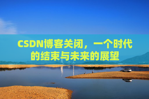 CSDN博客关闭，一个时代的结束与未来的展望